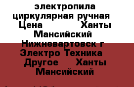 электропила циркулярная ручная › Цена ­ 3 000 - Ханты-Мансийский, Нижневартовск г. Электро-Техника » Другое   . Ханты-Мансийский